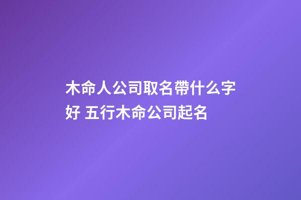 木命人公司取名帶什么字好 五行木命公司起名